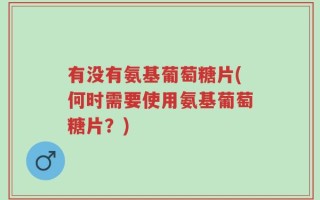 有没有氨基葡萄糖片(何时需要使用氨基葡萄糖片？)