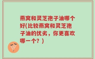 燕窝和灵芝孢子油哪个好(比较燕窝和灵芝孢子油的优劣，你更喜欢哪一个？)