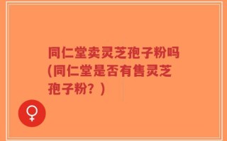 同仁堂卖灵芝孢子粉吗(同仁堂是否有售灵芝孢子粉？)