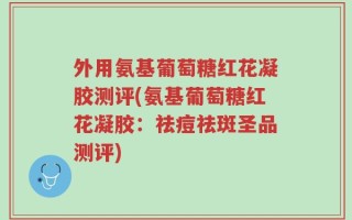 外用氨基葡萄糖红花凝胶测评(氨基葡萄糖红花凝胶：祛痘祛斑圣品测评)