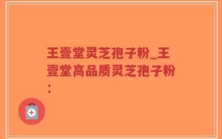 王壹堂灵芝孢子粉_王壹堂高品质灵芝孢子粉：