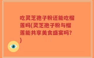 吃灵芝孢子粉还能吃榴莲吗(灵芝孢子粉与榴莲能共享美食盛宴吗？)