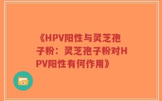 《HPV阳性与灵芝孢子粉：灵芝孢子粉对HPV阳性有何作用》