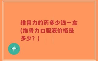 维骨力的药多少钱一盒(维骨力口服液价格是多少？)