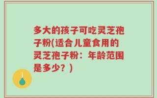 多大的孩子可吃灵芝孢子粉(适合儿童食用的灵芝孢子粉：年龄范围是多少？)