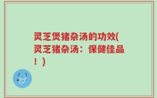 灵芝煲猪杂汤的功效(灵芝猪杂汤：保健佳品！)