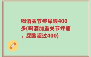 喝酒关节疼尿酸400多(喝酒加重关节疼痛，尿酸超过400)