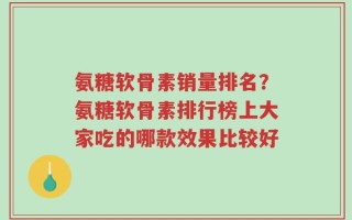 氨糖软骨素销量排名？氨糖软骨素排行榜上大家吃的哪款效果比较好