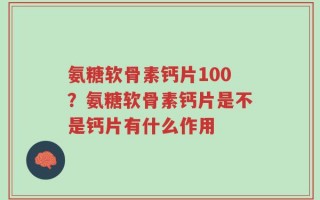氨糖软骨素钙片100？氨糖软骨素钙片是不是钙片有什么作用