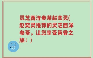 灵芝西洋参茶赵奕灵(赵奕灵推荐的灵芝西洋参茶，让您享受茶香之旅！)