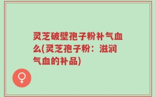 灵芝破壁孢子粉补气血么(灵芝孢子粉：滋润气血的补品)