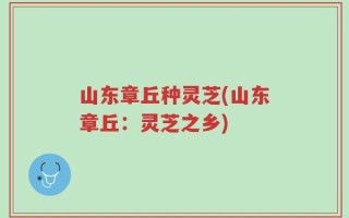 山东章丘种灵芝(山东章丘：灵芝之乡)