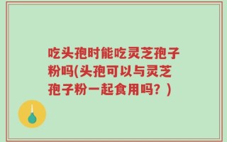 吃头孢时能吃灵芝孢子粉吗(头孢可以与灵芝孢子粉一起食用吗？)