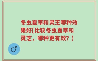 冬虫夏草和灵芝哪种效果好(比较冬虫夏草和灵芝，哪种更有效？)