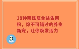 18种菌株复合益生菌粉，你不可错过的养生新宠，让你焕发活力