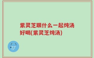 紫灵芝跟什么一起炖汤好喝(紫灵芝炖汤)