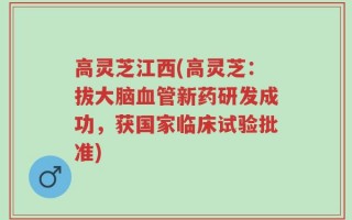 高灵芝江西(高灵芝：拔大脑血管新药研发成功，获国家临床试验批准)