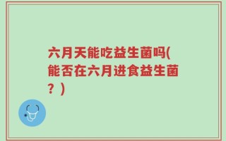 六月天能吃益生菌吗(能否在六月进食益生菌？)