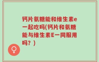 钙片氨糖能和维生素e一起吃吗(钙片和氨糖能与维生素E一同服用吗？)