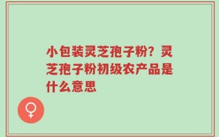 小包装灵芝孢子粉？灵芝孢子粉初级农产品是什么意思