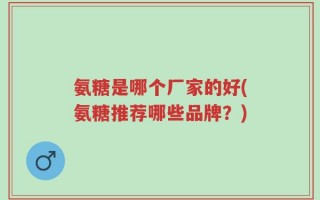 氨糖是哪个厂家的好(氨糖推荐哪些品牌？)