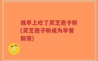 我早上吃了灵芝孢子粉(灵芝孢子粉成为早餐新宠)