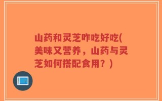 山药和灵芝咋吃好吃(美味又营养，山药与灵芝如何搭配食用？)