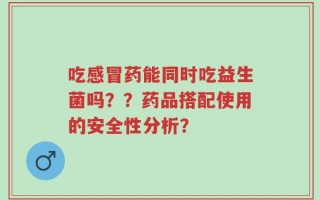 吃感冒药能同时吃益生菌吗？？药品搭配使用的安全性分析？