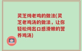 灵芝炖老鸡的做法(灵芝老鸡汤的做法，让你轻松炖出口感滑嫩的营养鸡汤)