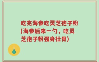 吃完海参吃灵芝孢子粉(海参后来一勺，吃灵芝孢子粉强身壮骨)