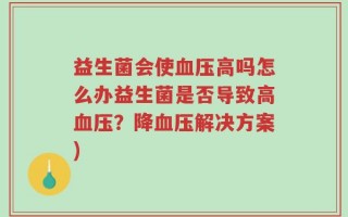 益生菌会使血压高吗怎么办益生菌是否导致高血压？降血压解决方案)