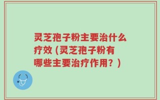 灵芝孢子粉主要治什么疗效 (灵芝孢子粉有哪些主要治疗作用？)