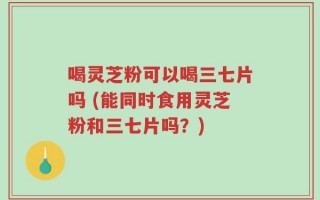 喝灵芝粉可以喝三七片吗 (能同时食用灵芝粉和三七片吗？)