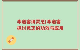 李道睿讲灵芝(李道睿探讨灵芝的功效与应用