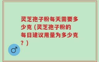 灵芝孢子粉每天需要多少克 (灵芝孢子粉的每日建议用量为多少克？)