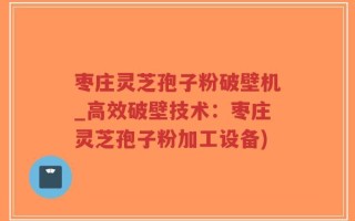 枣庄灵芝孢子粉破壁机_高效破壁技术：枣庄灵芝孢子粉加工设备)