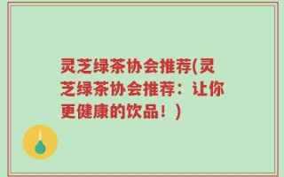 灵芝绿茶协会推荐(灵芝绿茶协会推荐：让你更健康的饮品！)