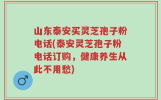 山东泰安买灵芝孢子粉电话(泰安灵芝孢子粉电话订购，健康养生从此不用愁)