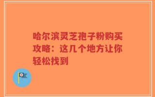 哈尔滨灵芝孢子粉购买攻略：这几个地方让你轻松找到
