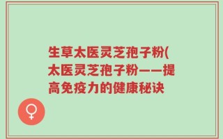 生草太医灵芝孢子粉(太医灵芝孢子粉——提高免疫力的健康秘诀