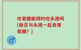 吃氨糖能同时吃头孢吗(能否与头孢一起食用氨糖？)