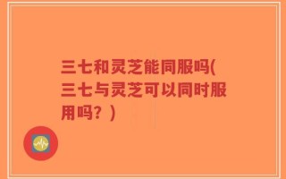 三七和灵芝能同服吗(三七与灵芝可以同时服用吗？)