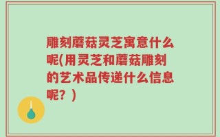 雕刻蘑菇灵芝寓意什么呢(用灵芝和蘑菇雕刻的艺术品传递什么信息呢？)