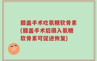 膝盖手术吃氨糖软骨素(膝盖手术后摄入氨糖软骨素可促进恢复)