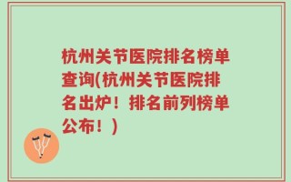 杭州关节医院排名榜单查询(杭州关节医院排名出炉！排名前列榜单公布！)
