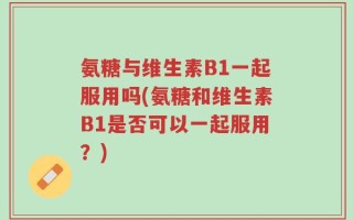 氨糖与维生素B1一起服用吗(氨糖和维生素B1是否可以一起服用？)