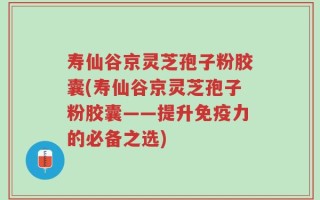 寿仙谷京灵芝孢子粉胶囊(寿仙谷京灵芝孢子粉胶囊——提升免疫力的必备之选)