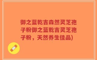 御之蓝乾吉森然灵芝孢子粉御之蓝乾吉灵芝孢子粉，天然养生佳品)