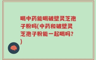 喝中药能喝破壁灵芝孢子粉吗(中药和破壁灵芝孢子粉能一起喝吗？)