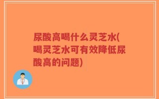 尿酸高喝什么灵芝水(喝灵芝水可有效降低尿酸高的问题)